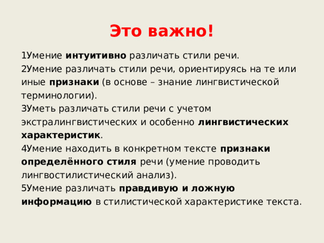 Это важно! Умение интуитивно различать стили речи. Умение различать стили речи, ориентируясь на те или иные признаки (в основе – знание лингвистической терминологии). Уметь различать стили речи с учетом экстралингвистических и особенно лингвистических характеристик . Умение находить в конкретном тексте признаки определённого стиля речи (умение проводить лингвостилистический анализ). Умение различать правдивую и ложную информацию в стилистической характеристике текста. 