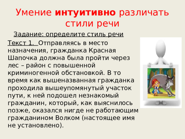 Умение интуитивно различать стили речи  Задание: определите стиль речи Текст 1. Отправляясь в место назначения, гражданка Красная Шапочка должна была пройти через лес – район с повышенной криминогенной обстановкой. В то время как вышеназванная гражданка проходила вышеупомянутый участок пути, к ней подошел незнакомый гражданин, который, как выяснилось позже, оказался нигде не работающим гражданином Волком (настоящее имя не установлено). 