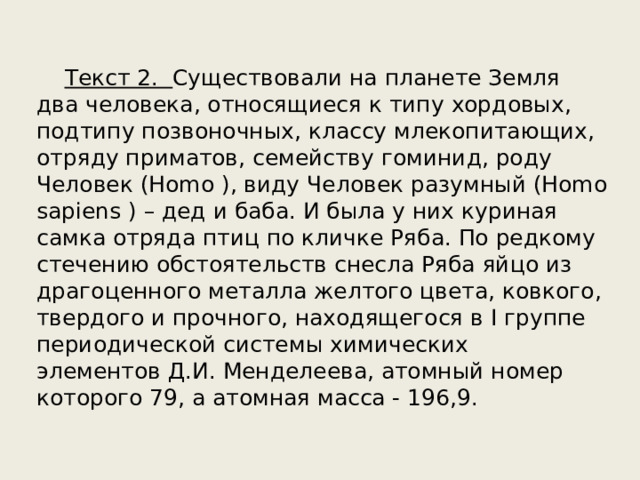  Текст 2. Существовали на планете Земля два человека, относящиеся к типу хордовых, подтипу позвоночных, классу млекопитающих, отряду приматов, семейству гоминид, роду Человек (Homo ), виду Человек разумный (Homo sapiens ) – дед и баба. И была у них куриная самка отряда птиц по кличке Ряба. По редкому стечению обстоятельств снесла Ряба яйцо из драгоценного металла желтого цвета, ковкого, твердого и прочного, находящегося в I группе периодической системы химических элементов Д.И. Менделеева, атомный номер которого 79, а атомная масса - 196,9. 