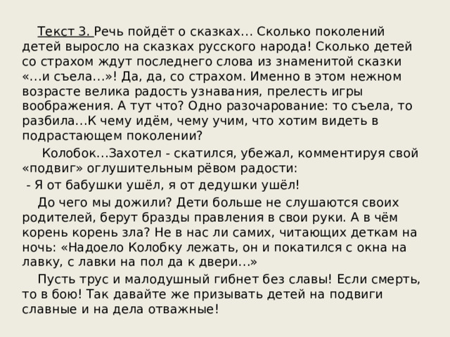  Текст 3. Речь пойдёт о сказках… Сколько поколений детей выросло на сказках русского народа! Сколько детей со страхом ждут последнего слова из знаменитой сказки «…и съела…»! Да, да, со страхом. Именно в этом нежном возрасте велика радость узнавания, прелесть игры воображения. А тут что? Одно разочарование: то съела, то разбила…К чему идём, чему учим, что хотим видеть в подрастающем поколении?  Колобок…Захотел - скатился, убежал, комментируя свой «подвиг» оглушительным рёвом радости:  - Я от бабушки ушёл, я от дедушки ушёл!  До чего мы дожили? Дети больше не слушаются своих родителей, берут бразды правления в свои руки. А в чём корень корень зла? Не в нас ли самих, читающих деткам на ночь: «Надоело Колобку лежать, он и покатился с окна на лавку, с лавки на пол да к двери…»  Пусть трус и малодушный гибнет без славы! Если смерть, то в бою! Так давайте же призывать детей на подвиги славные и на дела отважные! 