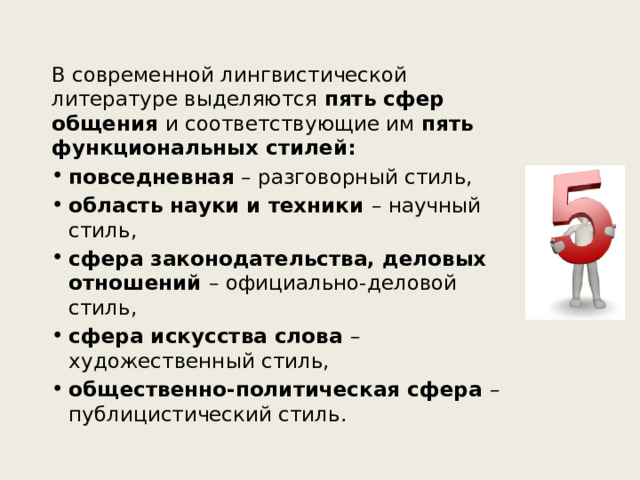 В современной лингвистической литературе выделяются пять сфер общения и соответствующие им пять функциональных стилей: повседневная – разговорный стиль, область науки и техники – научный стиль, сфера законодательства, деловых отношений – официально-деловой стиль, сфера искусства слова – художественный стиль, общественно-политическая сфера – публицистический стиль. 