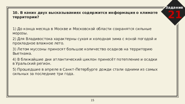 Задание 21 7. В каких двух из перечисленных высказываний содержится информация  о паводке?   1) Медленно текущая талая вода ледника, переносящая обломочный материал, осаждала его на так называемых зандровых равнинах; так, например, образовалась Мещерская низменность. 2) Проливные дожди за последние сутки привели к резкому подъёму уровня воды в реках целого ряда районов Приморского края. На большинстве рек наблюдается подъём уровня воды до 25 см в сутки. 3) Чрезвычайно опасно оказаться на пологом пляже в заливе Фанди во время прилива, так как приливная волна накатывает очень быстро и человек, зашедший далеко в воду, может не успеть добежать до берега. 4) В Кизеловском районе Пермского края вода создала в известняках девонского, каменноугольного и пермского геологических периодов более 200 карстовых пещер. 5) В результате ливневых дождей, прошедших в Иркутской области 25-26 июня 2019 года, в регионе оказались подтоплены дома 10 тыс. жителей в 50 населённых пунктах. 8 