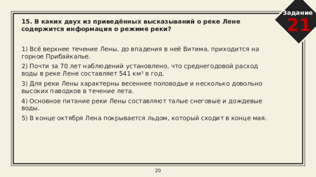 Задание 21 12. В каких двух высказываниях содержится информация о режиме реки Енисей?   1) Для Енисея характерна большая скорость течения вследствие значительного уклона русла реки. 2) Енисей ежегодно выносит в Карское море 600 км 3  воды. 3) Для Енисея характерно весенне-летнее половодье со средней продолжительностью 2,5−3,5 месяца (с конца апреля по июль). 4) Длина Енисея до впадения в Енисейский залив Карского моря — 3487 км (или 4092 км от истоков Большого Енисея и 4050 км от истоков Малого Енисея). 5) Лед на реке Енисей сходит к началу мая и в начале ноября появляется вновь. 8 