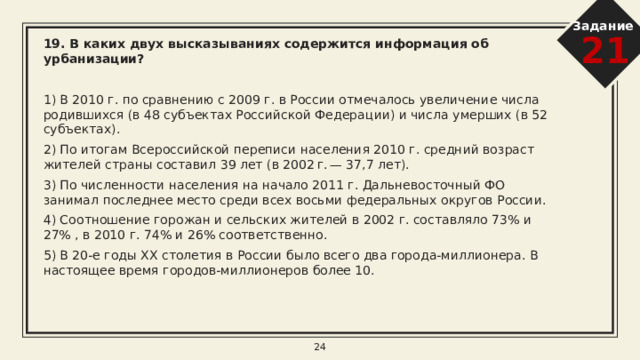 Задание 21 16. В каких двух высказываниях содержится информация о миграциях населения?   1) В 2010 г. число прибывших в Россию из других стран на постоянное жительство было на 158 тыс. человек больше числа выбывших за пределы России. 2) В 2010 г. в России насчитывалось 25 городов с численностью населения от 500 тыс. до 1 млн человек. 3) В 2010 г. в Россию на постоянное место жительства прибыло 191 656 человек, выбыло за пределы страны 33 578 человек. 4) В 2010 г. население РФ проживало в 2386 городских населённых пунктах (городах и посёлках городского типа) и 134 тыс. сельских населённых пунктах. 5) В 2010 г. рождаемость в Москве составляла 123 тыс. человек, смертность — 126 тыс. человек, то есть наблюдалась естественная убыль населения 3 тыс. человек. 8 