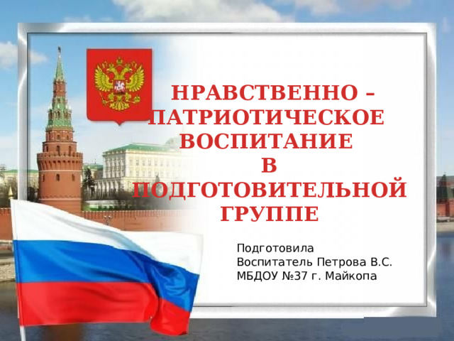  НРАВСТВЕННО – ПАТРИОТИЧЕСКОЕ ВОСПИТАНИЕ В ПОДГОТОВИТЕЛЬНОЙ ГРУППЕ Подготовила Воспитатель Петрова В.С. МБДОУ №37 г. Майкопа 