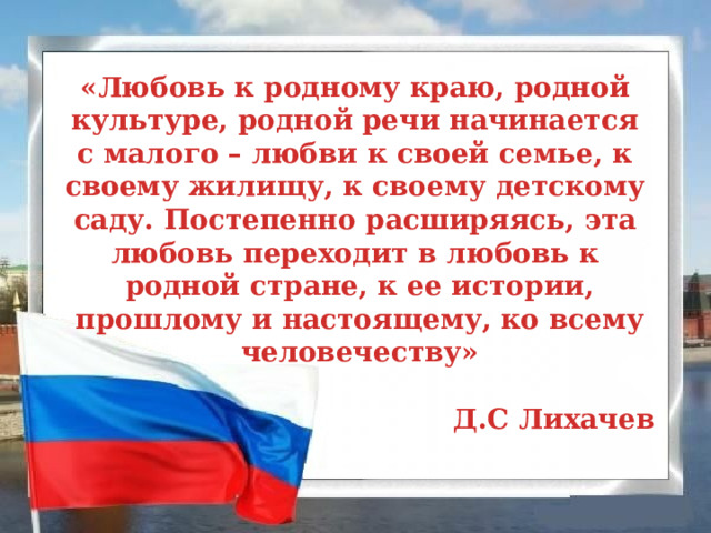 «Любовь к родному краю, родной культуре, родной речи начинается с малого – любви к своей семье, к своему жилищу, к своему детскому саду. Постепенно расширяясь, эта любовь переходит в любовь к родной стране, к ее истории,  прошлому и настоящему, ко всему человечеству»  Д.С Лихачев 