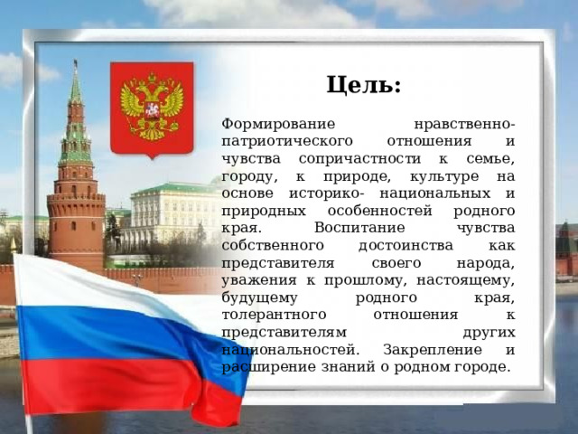 Цель:   Формирование нравственно- патриотического отношения и чувства сопричастности к семье, городу, к природе, культуре на основе историко- национальных и природных особенностей родного края. Воспитание чувства собственного достоинства как представителя своего народа, уважения к прошлому, настоящему, будущему родного края, толерантного отношения к представителям других национальностей. Закрепление и расширение знаний о родном городе.   