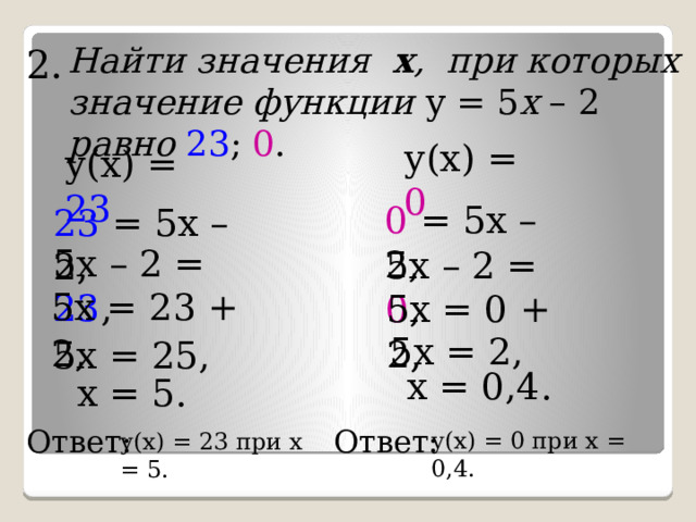 Найти значения  х ,  при которых значение  функции у = 5 х – 2 равно  23 ; 0 . 2. у(х) = 0 у(х) = 23 0 = 5х – 2, 23 = 5х – 2, 5х – 2 = 23 , 5х – 2 = 0 , 5х = 23 + 2 , 5х = 0 + 2 , 5х = 2, 5х = 25, х = 0,4. х = 5. Ответ: Ответ: у(х) = 0 при х = 0,4. у(х) = 23 при х = 5. 
