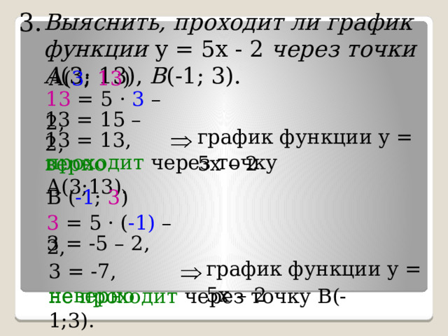 3. Выяснить, проходит ли график функции у = 5х - 2 через точки  А (3; 13), В (-1; 3). А( 3 ; 13 ) 13 = 5 · 3 – 2, 13 = 15 – 2, график функции у = 5х  –  2 13 = 13, верно проходит через точку А(3;13). В ( -1 ; 3 ) 3 = 5 · ( -1) – 2, 3  = -5  – 2, график функции у = 5х  –  2 3  = -7, неверно не проходит через точку В(-1;3). 