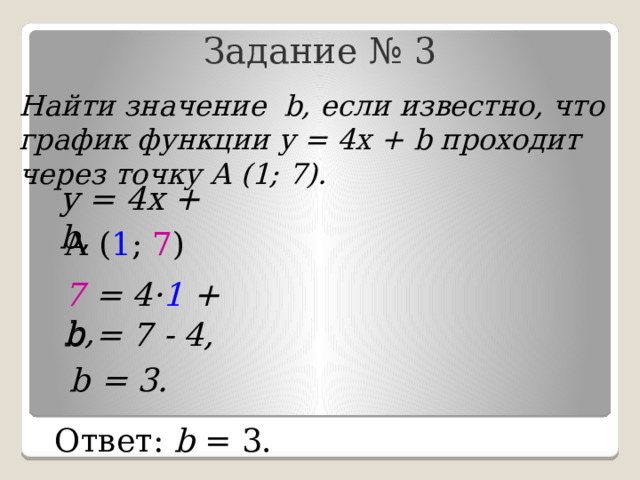 Задание № 3 Найти значение b, если известно, что график функции у = 4х + b проходит через точку А (1; 7). у = 4х + b, А ( 1 ; 7 ) 7 = 4· 1 + b, b = 7 - 4, b = 3. Ответ: b = 3. 