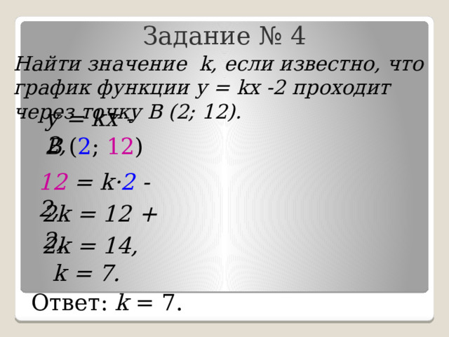 Задание № 4 Найти значение k, если известно, что график функции у = kх -2 проходит через точку В (2; 12). у = kх - 2, В ( 2 ; 12 ) 12 = k· 2 - 2, 2k = 12 + 2, 2k = 14, k = 7. Ответ: k = 7. 