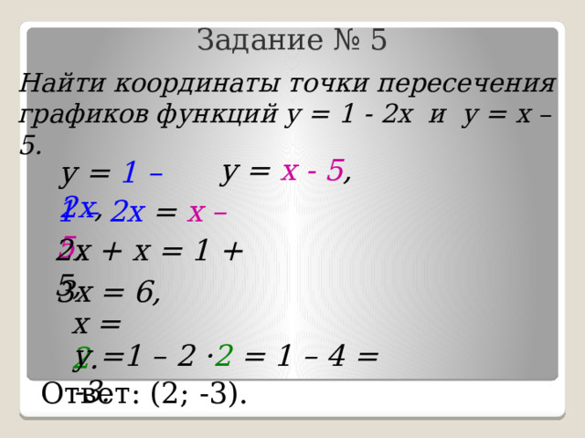 Задание № 5 Найти координаты точки пересечения графиков функций у = 1 - 2х и у = х – 5. у = х - 5 , у = 1 – 2х , 1 – 2х = х – 5 , 2х + х = 1 + 5, 3х = 6, х = 2 . у =1 – 2 · 2 = 1 – 4 = -3. Ответ: (2; -3). 
