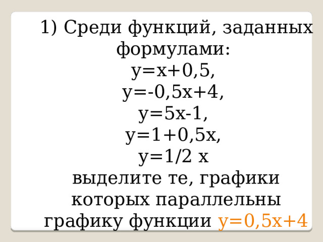 1) Среди функций, заданных формулами:  у=х+0,5,  у=-0,5х+4,  у=5х-1,  у=1+0,5х,  у=1/2 х  выделите те, графики которых параллельны графику функции у=0,5х+4 