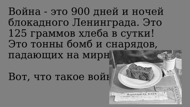 Война - это 900 дней и ночей блокадного Ленинграда. Это 125 граммов хлеба в сутки! Это тонны бомб и снарядов, падающих на мирных людей!   Вот, что такое война!   