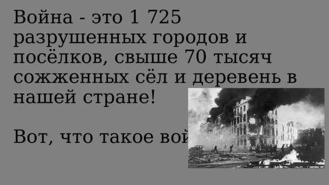 Война - это 1 725 разрушенных городов и посёлков, свыше 70 тысяч сожженных сёл и деревень в нашей стране!   Вот, что такое война!   