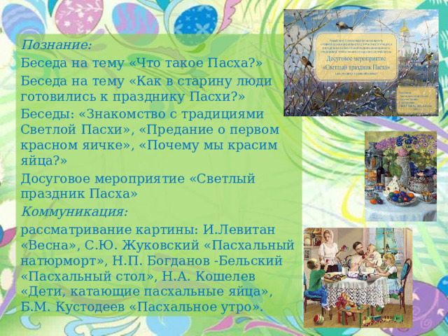 Познание: Беседа на тему «Что такое Пасха?» Беседа на тему «Как в старину люди готовились к празднику Пасхи?» Беседы: «Знакомство с традициями Светлой Пасхи», «Предание о первом красном яичке», «Почему мы красим яйца?» Досуговое мероприятие «Светлый праздник Пасха» Коммуникация: рассматривание картины: И.Левитан «Весна», С.Ю. Жуковский «Пасхальный натюрморт», Н.П. Богданов -Бельский «Пасхальный стол», Н.А. Кошелев «Дети, катающие пасхальные яйца», Б.М. Кустодеев «Пасхальное утро». 