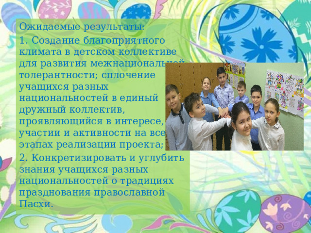 Ожидаемые результаты: 1.  Создание благоприятного климата в детском коллективе для развития межнациональной толерантности; сплочение учащихся разных национальностей в единый дружный коллектив, проявляющийся в интересе, участии и активности на всех этапах реализации проекта; 2.  Конкретизировать и углубить знания учащихся разных национальностей о традициях празднования православной Пасхи. 