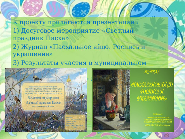 К проекту прилагаются презентации : 1) Досуговое мероприятие «Светлый праздник Пасха» 2) Журнал «Пасхальное яйцо. Роспись и украшение» 3) Результаты участия в муниципальном конкурсе «Пасхальный подарок» и мини-музей «Пасхальное чудо» 