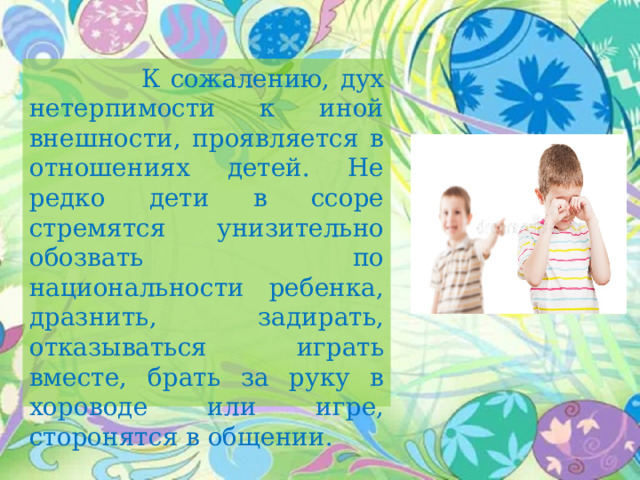   К сожалению, дух нетерпимости к иной внешности, проявляется в отношениях детей. Не редко дети в ссоре стремятся унизительно обозвать по национальности ребенка, дразнить, задирать, отказываться играть вместе, брать за руку в хороводе или игре, сторонятся в общении. 