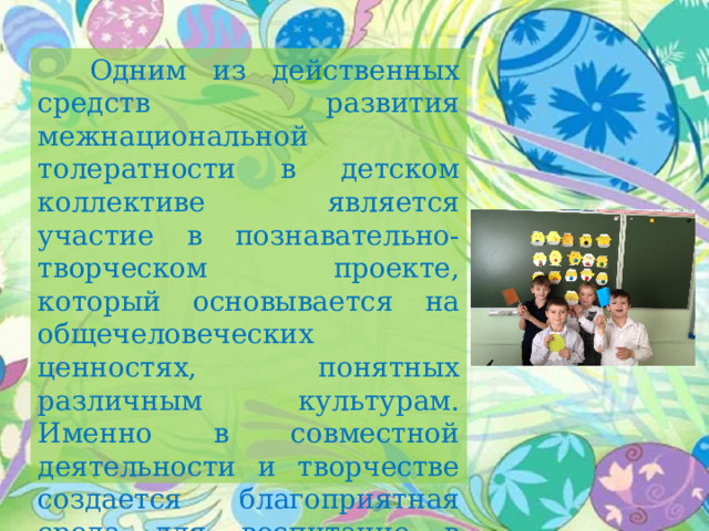  Одним из действенных средств развития межнациональной толератности в детском коллективе является участие в познавательно-творческом проекте, который основывается на общечеловеческих ценностях, понятных различным культурам. Именно в совместной деятельности и творчестве создается благоприятная среда для воспитание в детях доброты, чуткости, понимания другого человека. 