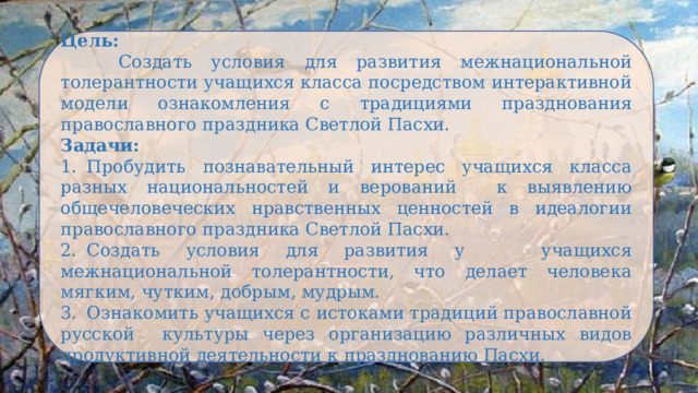 Цель:  Создать условия для развития межнациональной толерантности учащихся класса посредством интерактивной модели ознакомления с традициями празднования православного праздника Светлой Пасхи. Задачи: 1.  Пробудить познавательный интерес учащихся класса разных национальностей и верований к выявлению общечеловеческих нравственных ценностей в идеалогии православного праздника Светлой Пасхи. 2.  Создать условия для развития у учащихся межнациональной толерантности, что делает человека мягким, чутким, добрым, мудрым. 3.  Ознакомить учащихся с истоками традиций православной русской культуры через организацию различных видов продуктивной деятельности к празднованию Пасхи. 