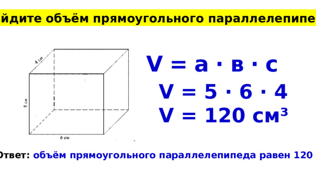 Найдите объём прямоугольного параллелепипеда V = а · в · с V = 5 · 6 · 4 V = 120 см³ Ответ: объём прямоугольного параллелепипеда равен 120 см³. 