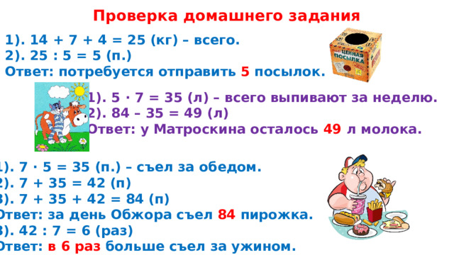 Проверка домашнего задания 1). 14 + 7 + 4 = 25 (кг) – всего. 2). 25 : 5 = 5 (п.) Ответ: потребуется отправить 5 посылок. 1). 5 · 7 = 35 (л) – всего выпивают за неделю. 2). 84 – 35 = 49 (л) Ответ: у Матроскина осталось 49 л молока. 1). 7 · 5 = 35 (п.) – съел за обедом. 2). 7 + 35 = 42 (п) 3). 7 + 35 + 42 = 84 (п) Ответ: за день Обжора съел 84 пирожка. 3). 42 : 7 = 6 (раз) Ответ: в 6 раз больше съел за ужином. 