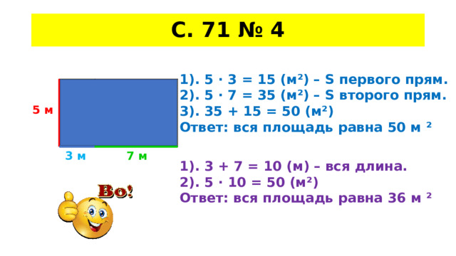 С. 71 № 4 1). 5 · 3 = 15 (м²) – S первого прям. 2). 5 · 7 = 35 (м²) – S второго прям. 3). 35 + 15 = 50 (м²) Ответ: вся площадь равна 50 м ² 5 м 7 м 3 м 1). 3 + 7 = 10 (м) – вся длина. 2). 5 · 10 = 50 (м²) Ответ: вся площадь равна 36 м ² 