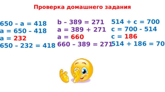 Проверка домашнего задания 514 + с = 700 с = 700 - 514 с = 186 514 + 186 = 700 b – 389 = 271 а = 389 + 271 а = 660 660 – 389 = 271 650 – а = 418 а = 650 – 418 а = 232 650 – 232 = 418 