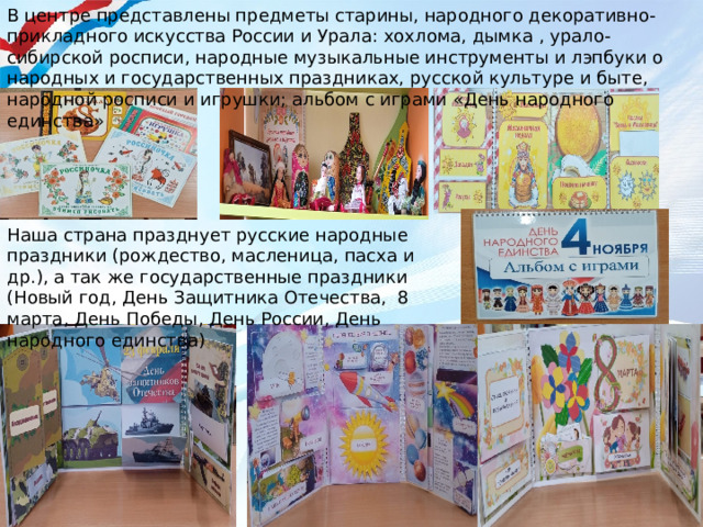 В центре представлены предметы старины, народного декоративно-прикладного искусства России и Урала: хохлома, дымка , урало-сибирской росписи, народные музыкальные инструменты и лэпбуки о народных и государственных праздниках, русской культуре и быте, народной росписи и игрушки; альбом с играми «День народного единства» Наша страна празднует русские народные праздники (рождество, масленица, пасха и др.), а так же государственные праздники (Новый год, День Защитника Отечества, 8 марта, День Победы, День России, День народного единства) 