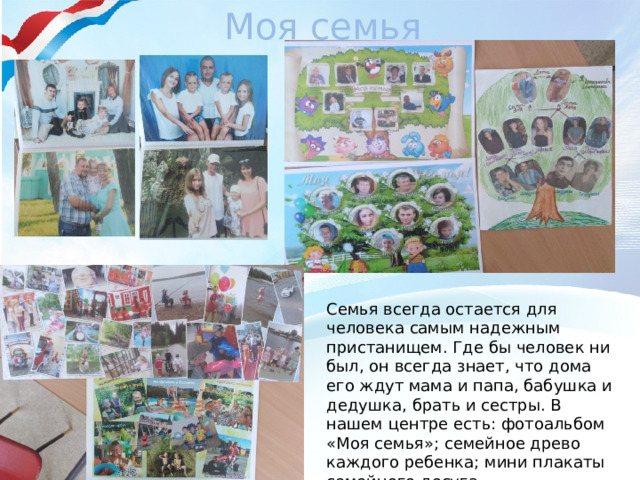 Моя семья Семья всегда остается для человека самым надежным пристанищем. Где бы человек ни был, он всегда знает, что дома его ждут мама и папа, бабушка и дедушка, брать и сестры. В нашем центре есть: фотоальбом «Моя семья»; семейное древо каждого ребенка; мини плакаты семейного досуга. 