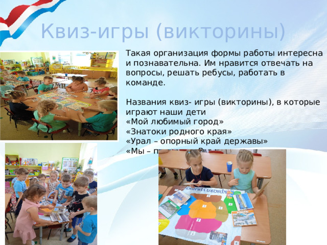 Квиз-игры (викторины) Такая организация формы работы интересна и познавательна. Им нравится отвечать на вопросы, решать ребусы, работать в команде. Названия квиз- игры (викторины), в которые играют наши дети «Мой любимый город» «Знатоки родного края» «Урал – опорный край державы» «Мы – патриоты России»  
