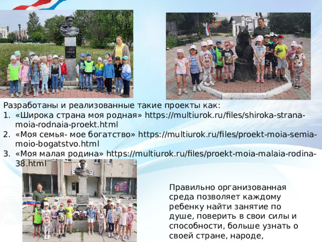 Разработаны и реализованные такие проекты как: «Широка страна моя родная» https://multiurok.ru/files/shiroka-strana-moia-rodnaia-proekt.html «Моя семья- мое богатство» https://multiurok.ru/files/proekt-moia-semia-moio-bogatstvo.html «Моя малая родина» https://multiurok.ru/files/proekt-moia-malaia-rodina-38.html Правильно организованная среда позволяет каждому ребенку найти занятие по душе, поверить в свои силы и способности, больше узнать о своей стране, народе, традициях народов России 