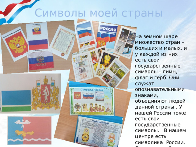 Символы моей страны На земном шаре множество стран – больших и малых, и у каждой из них есть свои государственные символы – гимн, флаг и герб. Они служат опознавательными знаками, объединяют людей данной страны . У нашей России тоже есть свои государственные символы. В нашем центре есть символика России, Свердловской области и нашего города.  