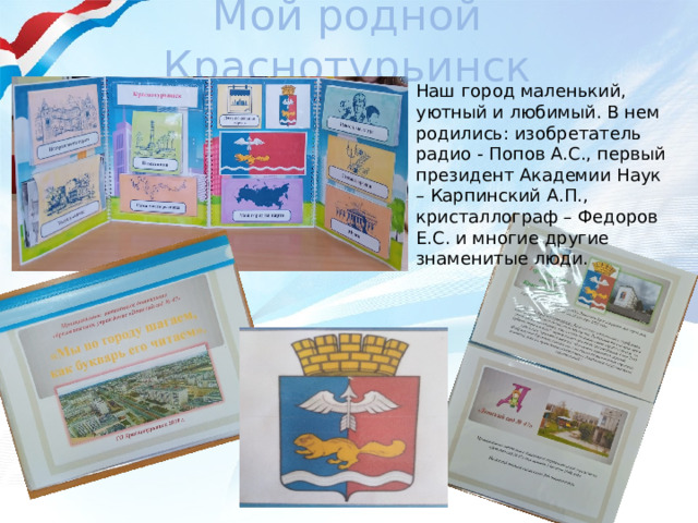 Мой родной Краснотурьинск Наш город маленький, уютный и любимый. В нем родились: изобретатель радио - Попов А.С., первый президент Академии Наук – Карпинский А.П., кристаллограф – Федоров Е.С. и многие другие знаменитые люди. 