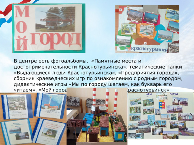 В центре есть фотоальбомы, «Памятные места и достопримечательности Краснотурьинска», тематические папки «Выдающиеся люди Краснотурьинска», «Предприятия города», сборник краеведческих игр по ознакомлению с родным городом, дидактические игры «Мы по городу шагаем, как букварь его читаем», «Мой город», лэпбук «Мой город Краснотурьинск» 