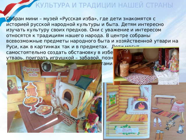 Культура и традиции нашей страны Собран мини – музей «Русская изба», где дети знакомятся с историей русской народной культуры и быта. Детям интересно изучать культуру своих предков. Они с уважение и интересом относятся к традициям нашего народа. В центре собраны всевозможные предметы народного быта и хозяйственной утвари на Руси, как в картинках так и в предметах. Дети могут самостоятельно создать обстановку в избе. Рассмотреть домашнюю утварь, поиграть игрушкой – забавой, познакомиться с русскими народными музыкальными инструментами. 