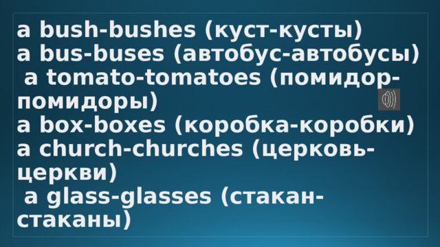 а bush-bushes (куст-кусты)  а bus-buses (автобус-автобусы)  а tomato-tomatoes (помидор-помидоры)  а box-boxes (коробка-коробки)  а church-churches (церковь-церкви)  а glass-glasses (стакан-стаканы) 