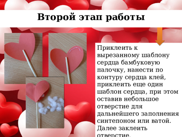 Второй этап работы Приклеить к вырезанному шаблону сердца бамбуковую палочку, нанести по контуру сердца клей, приклеить еще один шаблон сердца, при этом оставив небольшое отверстие для дальнейшего заполнения синтепоном или ватой. Далее заклеить отверстие. 