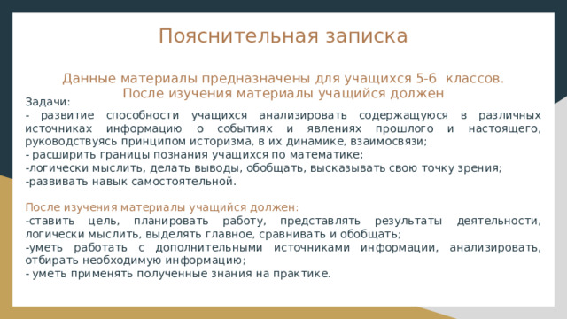Пояснительная записка   Данные материалы предназначены для учащихся 5-6 классов.  После изучения материалы учащийся должен Задачи: - развитие способности учащихся анализировать содержащуюся в различных источниках информацию о событиях и явлениях прошлого и настоящего, руководствуясь принципом историзма, в их динамике, взаимосвязи; - расширить границы познания учащихся по математике; -логически мыслить, делать выводы, обобщать, высказывать свою точку зрения; -развивать навык самостоятельной. После изучения материалы учащийся должен: -ставить цель, планировать работу, представлять результаты деятельности, логически мыслить, выделять главное, сравнивать и обобщать; -уметь работать с дополнительными источниками информации, анализировать, отбирать необходимую информацию; - уметь применять полученные знания на практике. 