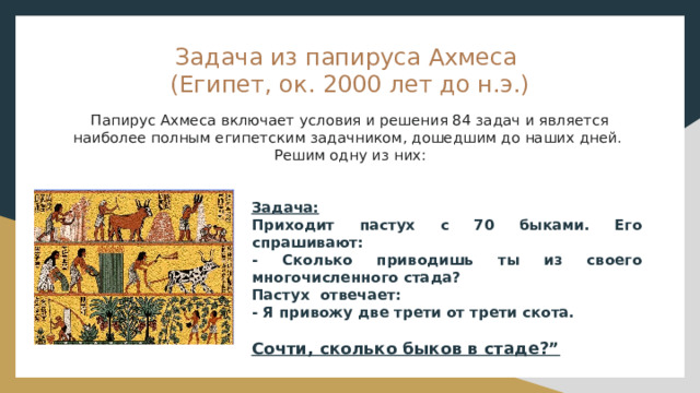 Задача из папируса Ахмеса  (Египет, ок. 2000 лет до н.э.)   Папирус Ахмеса включает условия и решения 84 задач и является наиболее полным египетским задачником, дошедшим до наших дней. Решим одну из них:  Задача: Приходит пастух с 70 быками. Его спрашивают:  - Сколько приводишь ты из своего многочисленного стада?    Пастух  отвечает:  - Я привожу две трети от трети скота.  Сочти, сколько быков в стаде?” 