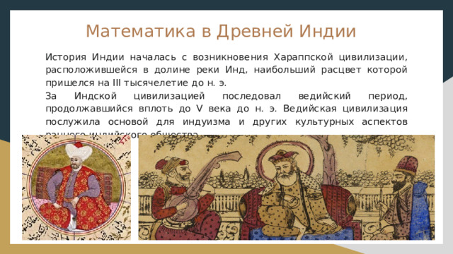 Математика в Древней Индии История Индии началась с возникновения Хараппской цивилизации, расположившейся в долине реки Инд, наибольший расцвет которой пришелся на III тысячелетие до н. э. За Индской цивилизацией последовал ведийский период, продолжавшийся вплоть до V века до н. э. Ведийская цивилизация послужила основой для индуизма и других культурных аспектов раннего индийского общества. 
