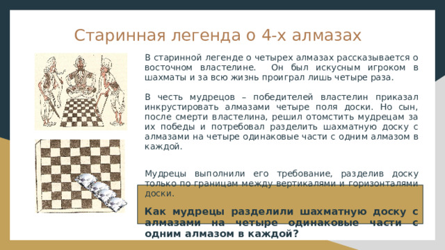 Старинная легенда о 4-х алмазах В старинной легенде о четырех алмазах рассказывается о восточном властелине. Он был искусным игроком в шахматы и за всю жизнь проиграл лишь четыре раза. В честь мудрецов – победителей властелин приказал инкрустировать алмазами четыре поля доски. Но сын, после смерти властелина, решил отомстить мудрецам за их победы и потребовал разделить шахматную доску с алмазами на четыре одинаковые части с одним алмазом в каждой. Мудрецы выполнили его требование, разделив доску только по границам между вертикалями и горизонталями доски. Как мудрецы разделили шахматную доску с алмазами на четыре одинаковые части с одним алмазом в каждой? 