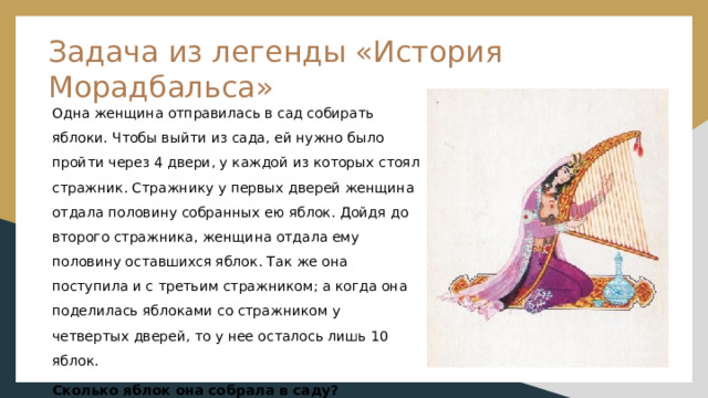 Задача из легенды «История Морадбальса» Одна женщина отправилась в сад собирать яблоки. Чтобы выйти из сада, ей нужно было пройти через 4 двери, у каждой из которых стоял стражник. Стражнику у первых дверей женщина отдала половину собранных ею яблок. Дойдя до второго стражника, женщина отдала ему половину оставшихся яблок. Так же она поступила и с третьим стражником; а когда она поделилась яблоками со стражником у четвертых дверей, то у нее осталось лишь 10 яблок. Сколько яблок она собрала в саду? 