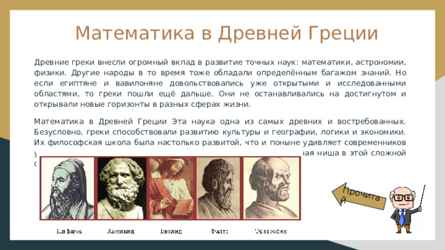Прочитай Математика в Древней Греции Древние греки внесли огромный вклад в развитие точных наук: математики, астрономии, физики. Другие народы в то время тоже обладали определённым багажом знаний. Но если египтяне и вавилоняне довольствовались уже открытыми и исследованными областями, то греки пошли ещё дальше. Они не останавливались на достигнутом и открывали новые горизонты в разных сферах жизни. Математика в Древней Греции Эта наука одна из самых древних и востребованных. Безусловно, греки способствовали развитию культуры и географии, логики и экономики. Их философская школа была настолько развитой, что и поныне удивляет современников утверждениями и открытиями. Но математике отведена отдельная ниша в этой сложной системе научных знаний. 