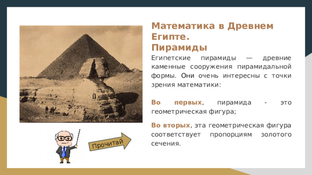Прочитай Математика в Древнем Египте.  Пирамиды Египетские пирамиды — древние каменные сооружения пирамидальной формы. Они очень интересны с точки зрения математики: Во первых , пирамида - это геометрическая фигура; Во вторых , эта геометрическая фигура соответствует пропорциям золотого сечения. 
