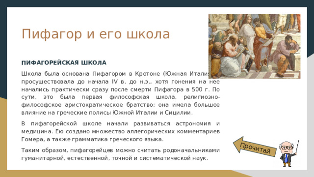 Прочитай Пифагор и его школа ПИФАГОРЕЙСКАЯ ШКОЛА Школа была основана Пифагором в Кротоне (Южная Италия) и просуществовала до начала IV в. до н.э., хотя гонения на нее начались практически сразу после смерти Пифагора в 500 г. По сути, это была первая философская школа, религиозно-философское аристократическое братство; она имела большое влияние на греческие полисы Южной Италии и Сицилии. В пифагорейской школе начали развиваться астрономия и медицина. Ею создано множество аллегорических комментариев Гомера, а также грамматика греческого языка. Таким образом, пифагорейцев можно считать родоначальниками гуманитарной, естественной, точной и систематической наук. 