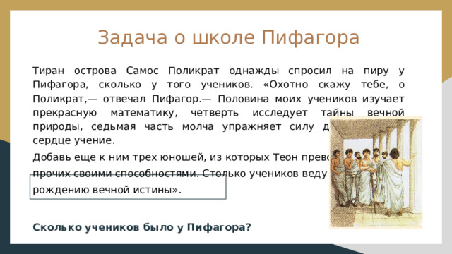 Задача о школе Пифагора Тиран острова Самос Поликрат однажды спросил на пиру у Пифагора, сколько у того учеников. «Охотно скажу тебе, о Поликрат,— отвечал Пифагор.— Половина моих учеников изучает прекрасную математику, четверть исследует тайны вечной природы, седьмая часть молча упражняет силу духа, храня в сердце учение. Добавь еще к ним трех юношей, из которых Теон превосходит прочих своими способностями. Столько учеников веду я к рождению вечной истины». Сколько учеников было у Пифагора? 