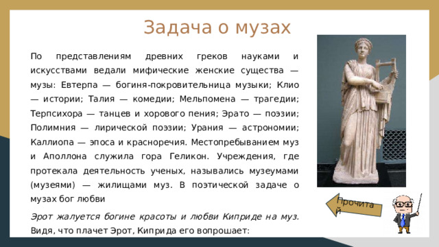 Прочитай Задача о музах По представлениям древних греков науками и искусствами ведали мифические женские существа — музы: Евтерпа — богиня-покровительница музыки; Клио — истории; Талия — комедии; Мельпомена — трагедии; Терпсихора — танцев и хорового пения; Эрато — поэзии; Полимния — лирической поэзии; Урания — астрономии; Каллиопа — эпоса и красноречия. Местопребыванием муз и Аполлона служила гора Геликон. Учреждения, где протекала деятельность ученых, назывались музеумами (музеями) — жилищами муз. В поэтической задаче о музах бог любви Эрот жалуется богине красоты и любви Киприде на муз. Видя, что плачет Эрот, Киприда его вопрошает: 