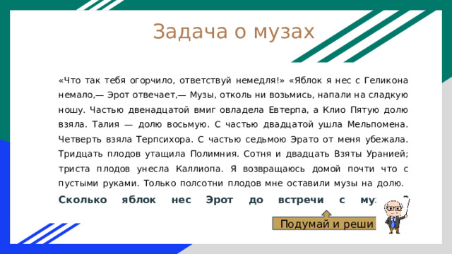 Задача о музах «Что так тебя огорчило, ответствуй немедля!» «Яблок я нес с Геликона немало,— Эрот отвечает,— Музы, отколь ни возьмись, напали на сладкую ношу. Частью двенадцатой вмиг овладела Евтерпа, а Клио Пятую долю взяла. Талия — долю восьмую. С частью двадцатой ушла Мельпомена. Четверть взяла Терпсихора. С частью седьмою Эрато от меня убежала. Тридцать плодов утащила Полимния. Сотня и двадцать Взяты Уранией; триста плодов унесла Каллиопа. Я возвращаюсь домой почти что с пустыми руками. Только полсотни плодов мне оставили музы на долю.  Сколько яблок нес Эрот до встречи с музами?   Подумай и реши 